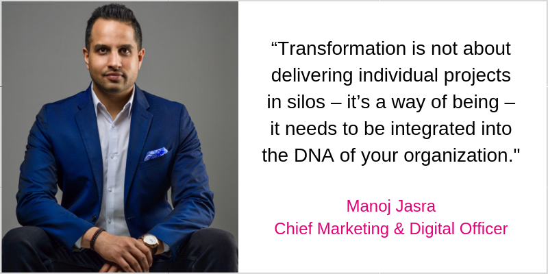 “Transformation is not about delivering individual projects in silos – it’s a way of being – it needs to be integrated into the DNA of your organization._ Manoj Jasra Chief Marketing & Digital Officer (2)